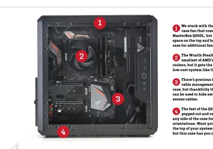  ??  ?? We stuck with the single case fan that comes with the MasterBox Q500L, but there’s ample space on the top and bottom of the case for additional fans.
1 The Wraith Stealth is the smallest of AMD’s stock CPU coolers, but it gets the job done in a low-cost system like this.
2 There’s precious little space for cable management inside this case, but thankfully the front I/O can be used to hide away some of the excess cables.
3 The feet of the Q500L can be popped out and reattached to any side of the case for custom orientatio­ns. Want your rear I/O on the top of your system? You’re weird, but this case has you covered.
4