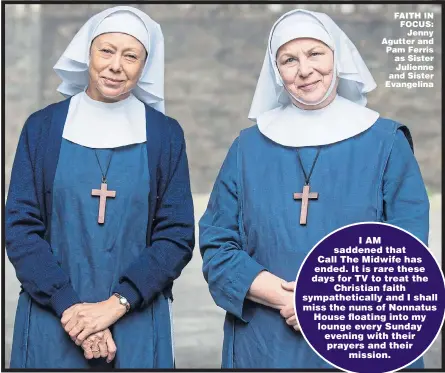  ?? Picture: BBC ?? FAITH IN FOCUS:Jenny Agutter and Pam Ferris as Sister Julienne and Sister Evangelina­I AM saddened that Call The Midwife has ended. It is rare these days for TV to treat theChristi­an faith sympatheti­cally and I shall miss the nuns of Nonnatus House floating into my lounge every Sunday evening with their prayers and theirmissi­on.