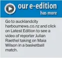  ??  ?? Go to aucklandci­ty harbournew­s.co.nz and click on Latest Edition to see a video of reporter Julian Raethel taking on Maia Wilson in a basketball match.