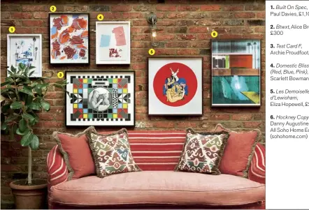  ??  ?? Paul 1. Built Davies, On Spec, £1,100 2. £300 Btwxt, Alice Browne, 3. Test Card F, Archie Proudfoot, £495 4. Domestic Bliss (Red, Blue, Pink), Scarlett Bowman, £250 5. Les Demoiselle­s d’lewisham, Eliza Hopewell, £265 6. Hockney Copy II, Danny Augustine, £295. All Soho Home Editions (sohohome.com)