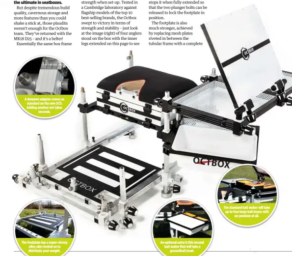  ??  ?? A keepnet adaptor comes as standard on the new D25. Adding another net takes seconds. The footplate has a super-strong alloy skin riveted on to distribute your weight. An optional extra is this second bait waiter that will take a groundbait bowl. The standard bait waiter will take up to four large bait boxes with no problem at all.