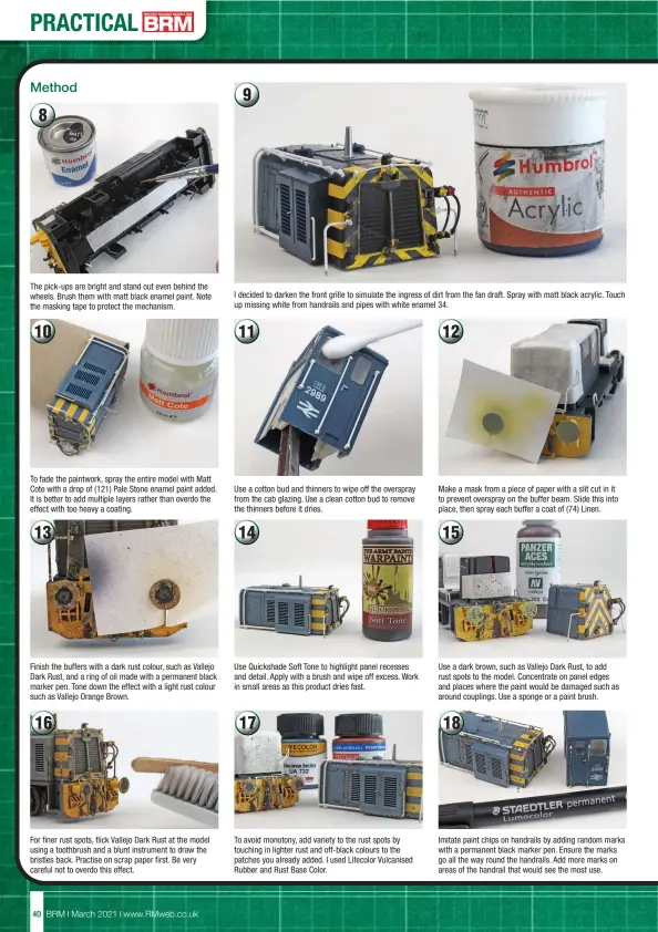  ??  ?? The pick-ups are bright and stand out even behind the wheels. Brush them with matt black enamel paint. Note the masking tape to protect the mechanism.
To fade the paintwork, spray the entire model with Matt Cote with a drop of (121) Pale Stone enamel paint added. It is better to add multiple layers rather than overdo the effect with too heavy a coating.
Finish the buffers with a dark rust colour, such as Vallejo Dark Rust, and a ring of oil made with a permanent black marker pen. Tone down the effect with a light rust colour such as Vallejo Orange Brown.
For finer rust spots, flick Vallejo Dark Rust at the model using a toothbrush and a blunt instrument to draw the bristles back. Practise on scrap paper first. Be very careful not to overdo this effect.
I decided to darken the front grille to simulate the ingress of dirt from the fan draft. Spray with matt black acrylic. Touch up missing white from handrails and pipes with white enamel 34.
Use a cotton bud and thinners to wipe off the overspray from the cab glazing. Use a clean cotton bud to remove the thinners before it dries.
Use Quickshade Soft Tone to highlight panel recesses and detail. Apply with a brush and wipe off excess. Work in small areas as this product dries fast.
To avoid monotony, add variety to the rust spots by touching in lighter rust and off-black colours to the patches you already added. I used Lifecolor Vulcanised Rubber and Rust Base Color.
Make a mask from a piece of paper with a slit cut in it to prevent overspray on the buffer beam. Slide this into place, then spray each buffer a coat of (74) Linen.
Use a dark brown, such as Vallejo Dark Rust, to add rust spots to the model. Concentrat­e on panel edges and places where the paint would be damaged such as around couplings. Use a sponge or a paint brush.
Imitate paint chips on handrails by adding random marks with a permanent black marker pen. Ensure the marks go all the way round the handrails. Add more marks on areas of the handrail that would see the most use.
