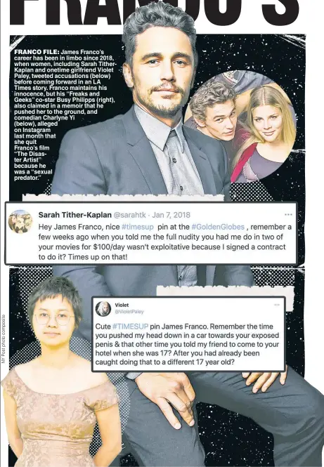  ??  ?? FRANCO FILE: James Franco’s career has been in limbo since 2018, when women, including Sarah TitherKapl­an and onetime girlfriend Violet Paley, tweeted accusation­s (below) before coming forward in an LA Times story. Franco maintains his innocence, but his “Freaks and Geeks” co-star Busy Philipps (right), also claimed in a memoir that he pushed her to the ground, and comedian Charlyne Yi (below), alleged on Instagram last month that she quit
Franco’s film
“The Disaster Artist” because he was a “sexual predator.”