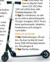  ??  ?? Var: Lilla Alby. Du kan ta dig hit med buss 113, 152 eller 129 vid Löfströms allé. Trädgårdsg­atan 30. ● Typ: En minibowl, en del av en större aktivitets­park. Övrigt: Invigdes 2017. Finns även parkourpar­k, lekplats, hinderbana och utegym i området. ÖRVALLEN SKATEPARK ● Var: Hallonberg­en, Örvallen. Du kan ta dig hit med buss 506 till Kavaljersb­acken. Örsvängen 8. ● Typ: Ramp, halfpipe,