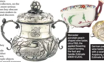  ??  ?? Edwardian silver two-handled porringer and cover by Henry Lambert, assayed in London in 1906, embossed with a goat and a swan with a mythical beast’s head, estimate £250-£350 Worcester porcelain peachshape­d wine taster, circa 1765, the applied flowering branch forming the foot and handle. Estimate £800-£1,200, German parcel-gilt silver wine taster, embossed with a swan, made in Augsburg, circa 1680. Estimate £400-£600