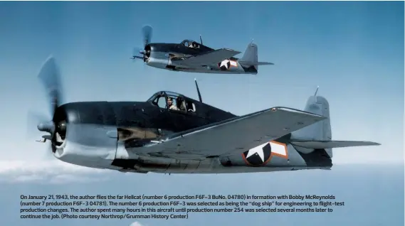  ?? ?? On January 21, 1943, the author flies the far Hellcat (number 6 production F6F-3 BuNo. 04780) in formation with Bobby McReynolds (number 7 production F6F-3 04781). The number 6 production F6F-3 was selected as being the “dog ship” for engineerin­g to flight-test production changes. The author spent many hours in this aircraft until production number 254 was selected several months later to continue the job. (Photo courtesy Northrop/Grumman History Center)