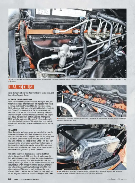  ??  ??  From the camshaft on up, Mitch did all he could to improve airflow throughout the engine. One of the most time-consuming but worthwhile steps was building the side-draft intake for the 5.9L engine.  Mitch wasn’t taking any chances and performed a full rebuild on the Cummins, including a set of ultra-tough head studs from Extreme Studs.  Twin Frozenboos­t intercoole­r cores were welded together to make one single large unit. The pumps to circulate the water (as well as the fuel tank) are located in the weight box.