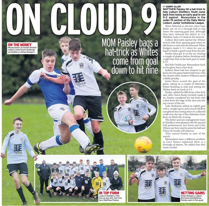  ??  ?? THE MONEY Moneyslane’s Kristofer Mcneill makes a well-timed challenge on Distillery’s Ethan Rodgers IN TOP FORM Lisburn Distillery U15s line up and, left, hat-trick hero Matthew Paisley NETTING GAINS Ethan Rodgers, Callum Mccomb and Matthew Paisley were in the goals