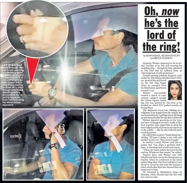  ??  ?? LET IT GO: Sext fiend Anthony Weiner is still sporting his wedding band Tuesday as he sits in his Ford SUV at the corner of East 15th Street and Irving Place waiting to drive off — even though wife Huma Abedin publicly announced her intent to separate...