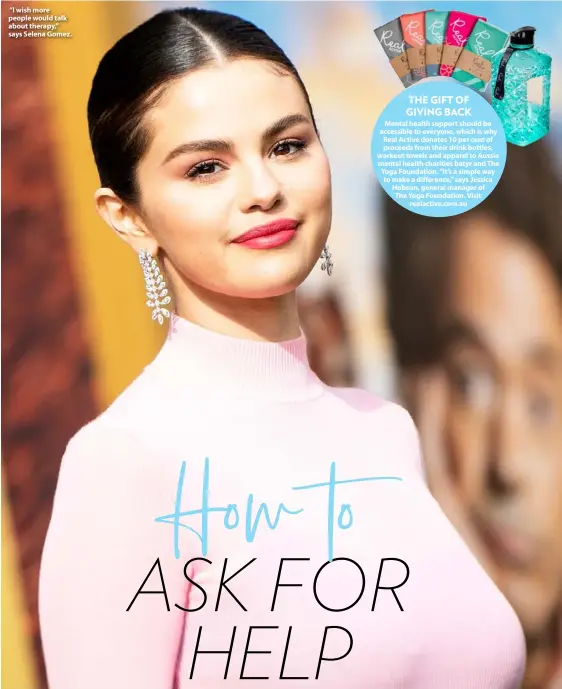  ??  ?? “I wish more people would talk about therapy,” says Selena Gomez.
THE GIFT OF GIVING BACK Mental health support should be accessible to everyone, which is why Real Active donates 10 per cent of proceeds from their drink bottles, workout towels and apparel to Aussie mental health charities batyr and The Yoga Foundation. “It’s a simple way to make a difference,” says Jessica Hobson, general manager of The Yoga Foundation. Visit realactive.com.au