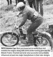  ??  ?? 1973 Colmore Cup: Ross purchased an ex-works Ossa and installed the engine along with some of the running gear into the Walwin Frame. It turned out to be very successful and probably influenced at least one major manufactur­er in their later designs.