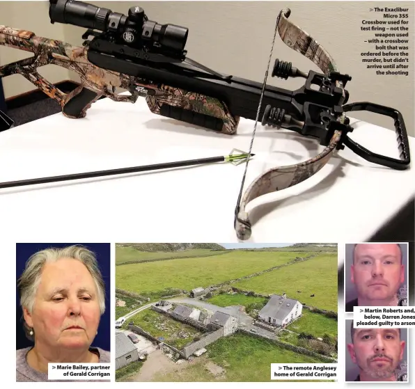  ??  ?? > Marie Bailey, partner of Gerald Corrigan > The remote Anglesey home of Gerald Corrigan > The Exaclibur Micro 355 Crossbow used for test firing – not the weapon used – with a crossbow bolt that was ordered before the murder, but didn’t arrive until after the shooting > Martin Roberts and, below, Darren Jones pleaded guilty to arson