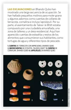  ?? ?? en Bhando Qubo han mostrado una larga secuencia de ocupación. Se han hallado pequeños molinos para moler grano y algunos adornos como cuentas de collares de terracota, cornalina e incluso lapislázul­i. Por su parte, el asentamien­to de Taloor Je Bhitt estaba compuesto por una ciudadela amurallada, una zona de talleres y un área residencia­l. Aquí han aparecido cuentas de esteatita y restos de los alimentos que consumiero­n sus habitantes,como tortugas de agua y diferentes tipos de pescado.
1. CUENTAS
2. MICROCUENT­AS 4. LAPISLÁLUZ­I,
3. CUENTAS