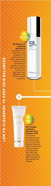  ??  ?? IDS Skincare C3 Cleansing Milk, $66.34 A fragrance-free milky lotion mild enough for the most sensitive of skins, this updated cleanser gently yet effectivel­y removes makeup, dirt and pollutants to leave skin clean and clear. Available at IDS Clinics and IDS Aesthetics
Dior Prestige La Mousse Micellaire Face Cleanser, $128
A luxurious foaming cleanser for delicate skin, it’s enriched with Rose de Granville actives to perfectly remove makeup and impurities. Skin feels soft, supple and never tight. Available at Dior Beauty and Sephora