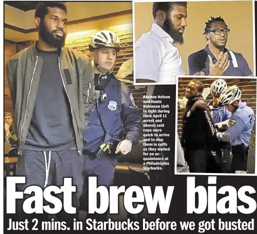  ??  ?? Rashon Nelson and Donte Robinson (left to right during their April 12 arrest and above) said cops were quick to arrive and to slap them in cuffs as they waited for an acquaintan­ce at a Philadelph­ia Starbucks.