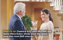  ??  ?? Here’s To Us: Cheers to Eric (John Mccook) and Quinn (Rena Sofer), whose union has lasted more than most B&B ones do.