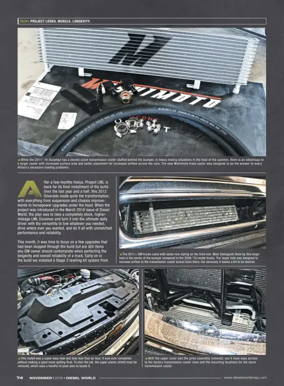  ??  ?? While the 2011-’16 Duramax has a decent-sized transmissi­on cooler stuffed behind the bumper, in heavy towing situations in the heat of the summer, there is an advantage to a larger cooler with increased surface area and better placement for increased airflow across the core. The new Mishimoto trans cooler was designed to be the answer to every Allison’s excessive heating problems. The 2011+ GM trucks came with some new styling on the front end. Most distinguis­h them by this larger hole in the center of the bumper compared to the 2008-’10 model trucks. The larger hole was designed to increase airflow to the transmissi­on cooler tucked back there, but obviously it leaves a bit to be desired. This install was a super-easy task and took less than an hour. It was even completed without making a giant mess spilling fluid. To start the job, the upper plastic shield must be removed, which uses a handful of push pins to locate it. With the upper cover and the grille assembly removed, you’ll have easy access to the factory transmissi­on cooler lines and the mounting locations for the stock transmissi­on cooler.