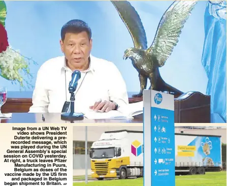  ?? AP ?? Image from a UN Web TV video shows President Duterte delivering a prerecorde­d message, which was played during the UN General Assembly’s special session on COVID yesterday. At right, a truck leaves Pfizer Manufactur­ing in Puurs, Belgium as doses of the vaccine made by the US firm and packaged in Belgium began shipment to Britain.
