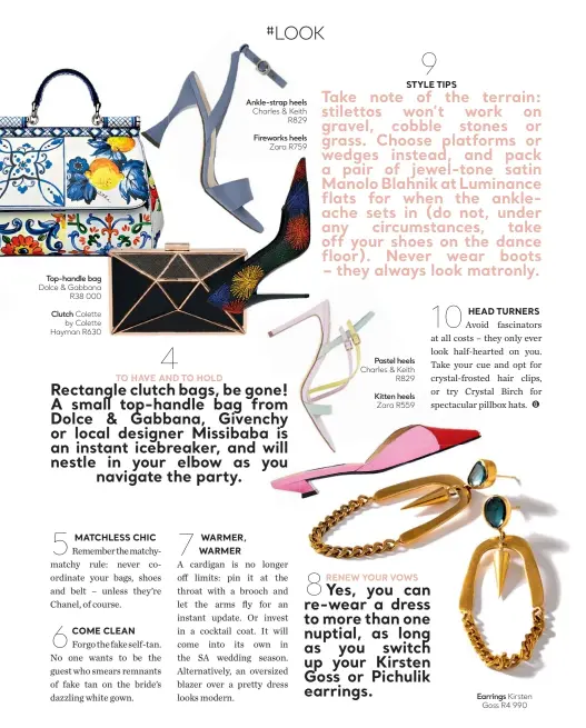  ??  ?? Pastel heels Charles &amp; Keith R829 Kitten heels Zara R559 Top-handle bag Dolce &amp; Gabbana R38 000 Clutch Colette by Colette Hayman R630 Ankle-strap heels Charles &amp; Keith R829 Fireworks heels Zara R759 Earrings Kirsten Goss R4 990