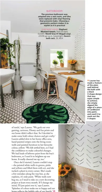  ??  ?? BATHROOM
The previous bathroom was adapted into a wet room, and tiles were replaced with vinyl flooring that prevents leaks. Choosing a geometric pattern makes it as
stylish as it is practical
OUR MUST HAVES Elephant Mustard towels, from £5 each, Dunelm. Mardi Gras 91 Magali vinyl, £19.99 per sq m, Carpetrigh­t. Havern
bath rack, £9, IKEA
Lauren has made a feature of the plain wall behind the bath with a black
V-shape design that was super simple to achieve; she simply dipped the edge of a piece of cardboard into paint, and used it to mark out the V shapes