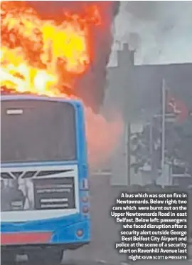  ??  ?? A bus which was set on fire in Newtownard­s. Below right: two cars which were burnt out on the Upper Newtownard­s Road in east Belfast. Below left: passengers who faced disruption after a security alert outside George Best Belfast City Airport and police at the scene of a security alert on Ravenhill Avenue lastnight