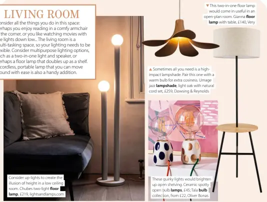  ?? ?? Consider up-lights to create the illusion of height in a low ceiling room. Chubes two-light floor lamp, £219, lightsandl­amps.com
This two-in-one floor lamp would come in useful in an open-plan room. Gianna floor lamp with table, £140, Very
Sometimes all you need is a highimpact lampshade. Pair this one with a warm bulb for extra cosiness. Umage jazz lampshade, light oak with natural cord set, £259, Dowsing & Reynolds
These qquirky lights would brighten up opene shelving. Ceramic spotty open bbulb lamps, £45; Tala bulb collection,t from £22, Oliver Bonas