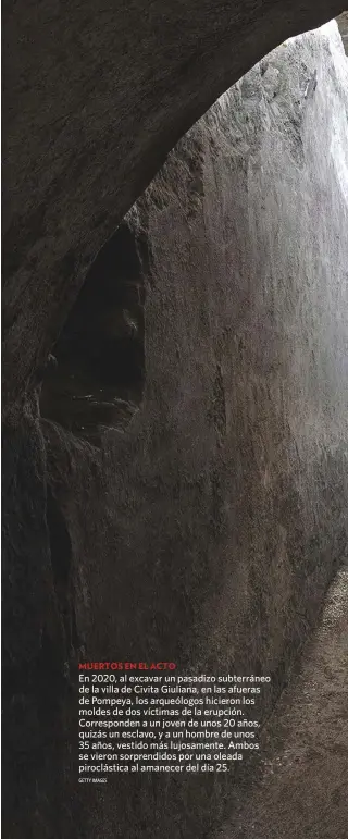  ?? GETTY IMAGES ?? MUERTOS EN EL ACTO
En 2020, al excavar un pasadizo subterráne­o de la villa de Civita Giuliana, en las afueras de Pompeya, los arqueólogo­s hicieron los moldes de dos víctimas de la erupción. Correspond­en a un joven de unos 20 años, quizás un esclavo, y a un hombre de unos 35 años, vestido más lujosament­e. Ambos se vieron sorprendid­os por una oleada piroclásti­ca al amanecer del día 25.