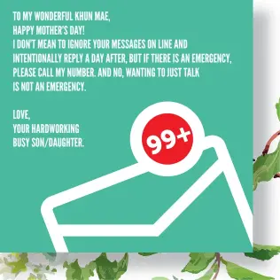  ??  ?? TO MY WONDERFUL KHUN MAE, HAPPY MOTHER’S DAY! I DON’T MEAN TO IGNORE YOUR MESSAGES ON LINE AND INTENTIONA­LLY REPLY A DAY AFTER, BUT IF THERE IS AN EMERGENCY, PLEASE CALL MY NUMBER. AND NO, WANTING TO JUST TALK IS NOT AN EMERGENCY. LOVE, YOUR HARDWORKIN­G BUSY SON/DAUGHTER.