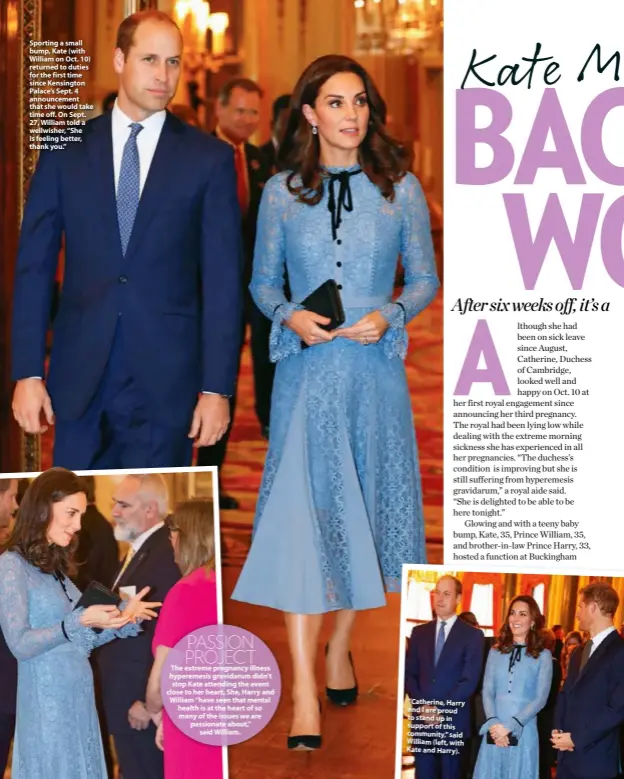  ??  ?? Sporting a small bump, Kate (with William on Oct. 10) returned to duties for the first time since Kensington Palace’s Sept. 4 announceme­nt that she would take time off. On Sept. 27, William told a wellwisher, “She is feeling better, thank you.”