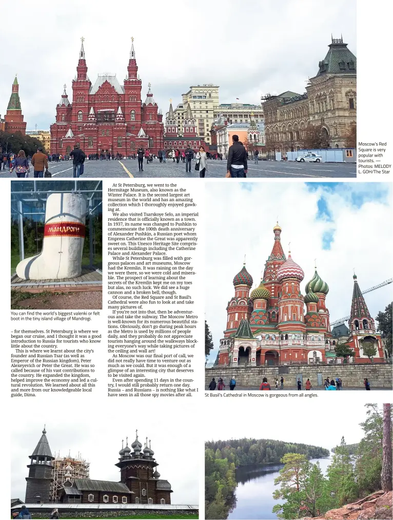  ??  ?? You can find the world’s biggest valenki or felt boot in the tiny island village of Mandrogi. The Church of the Transfigur­ation in Kizhi is a wooden structure with 22 domes. St Basil’s Cathedral in Moscow is gorgeous from all angles. Moscow’s Red Square is very popular with tourists. — Photos: MELODY L. GOH/The Star Valaam is a peaceful island, which is perfect for monks who prefer to live in isolation.