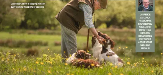  ?? ?? Laurence Catlow is keeping himself busy walking his springer spaniels
LAURENCE CATLOW, A PASSIONATE SHOOTER AND ANGLER FOR MORE THAN 40 YEARS, HAS WRITTEN FIVE BOOKS ABOUT SPORT WITH ROD AND GUN