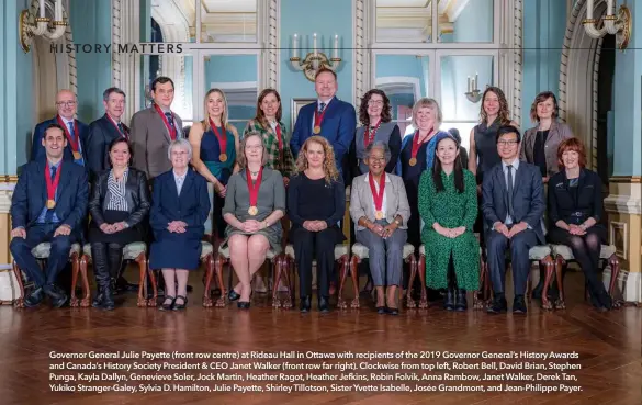  ??  ?? Governor General Julie Payette (front row centre) at Rideau Hall in Ottawa with recipients of the 2019 Governor General’s History Awards and Canada’s History Society President & CEO Janet Walker (front row far right). Clockwise from top left, Robert Bell, David Brian, Stephen Punga, Kayla Dallyn, Genevieve Soler, Jock Martin, Heather Ragot, Heather Jefkins, Robin Folvik, Anna Rambow, Janet Walker, Derek Tan, Yukiko Stranger-Galey, Sylvia D. Hamilton, Julie Payette, Shirley Tillotson, Sister Yvette Isabelle, Josée Grandmont, and Jean-Philippe Payer.