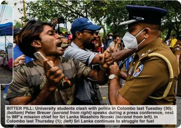  ?? ?? BITTER PILL: University students clash with police in Colombo last Tuesday (30); (bottom) Peter Breuer (second from right) speaks during a press conference, next to IMF’s mission chief for Sri Lanka Masahiro Nozaki (second from left), in Colombo last Thursday (1); (left) Sri Lanka continues to struggle for fuel