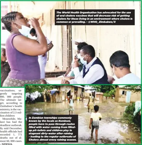  ?? ?? The World Health Organisati­on has advocated for the use of oral cholera vaccines that will decrease risk of getting cholera for those living in an environmen­t where cholera is common or prevailing. - @WHO_Zimbabwe/X
In Zambian townships commonly known by the locals as Komboni, people have to pass through routes filled with water coming from filledup pit-toilets and children play in stagnant dirty-water after raining - leading to the regular outbreaks of Cholera almost every raining season.