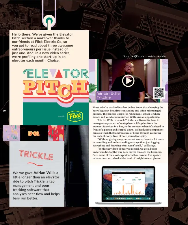  ??  ?? Hello there. We've given the Elevator Pitch section a makeover thanks to our friends at Flick Electric Co, so you get to read about three awesome entreprene­urs per i ssue i nstead of j ust one. And, i n a new video series, we're profiling one start- up i n an elevator each month. Choice.