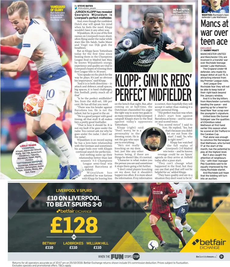  ??  ?? But Kane says it is up to him to demolish the Reds’ rock
HE’S A DUTCH DEFIANT: Reds boss Klopp admits Wijnaldum is ‘full
of character’
WANTED: Rochdale’s teen defender Luke Matheson
MANCHESTER UNITED and Manchester City are involved in a transfer war over Rochdale teenage wonder Luke Matheson.
The England Under-18 defender, who made his league debut at just 15, is attracting interest from big Premier League clubs.
And League One Rochdale fear they will not be able to keep hold of their right-back beyond the January window.
And it is the big hitters from Manchester currently heading the queue – and gearing up for a head-tohead New Year scrap over the youngster’s signature.
United boss Ole Gunnar Solskjaer saw the qualities of £10million-rated Matheson at first hand earlier this season when he scored at Old Trafford in the Carabao Cup.
That alone was enough to convince the Norwegian that Matheson, who turned 17 at the start of the month, has the potential to play at the highest level.
But it also caught the attention of neighbours City – with their manager Pep Guardiola said to be equally impressed by the rising Rochdale starlet.
And Rochdale just hope that the bidding will turn into an auction.