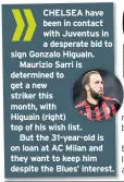  ??  ?? CHELSEA have been in contact with Juventus in a desperate bid to sign Gonzalo Higuain.Maurizio Sarri is determined to get a new striker this month, withHiguai­n (right) top of his wish list.But the 31-year-old is on loan at AC Milan and they want to keep him despite the Blues’ interest.