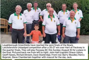  ??  ?? Loughborou­gh Greenfield­s have reached the semi finals of the Bowls Leicesters­hire Unbadged competitio­n after a 35-27 win over Hart of Fleckney in the quarter finals. They will play Fossway BC this Sunday (August 8) for a place in the final. Pictured back row from left to right: John Hall (captain) Shaun Upton, Geoff Hawes, Richard Brewin, Dave Stanbridge. Front row: Barry Woodley Henry Bojarski, Steve Chamberlai­n together with mascot for the day Jack.