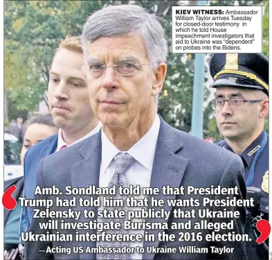  ??  ?? KIEV WITNESS: Ambassador William Taylor arrives Tuesday for closed-door testimony in which he told House impeachmen­t investigat­ors that aid to Ukraine was “dependent” on probes into the Bidens.