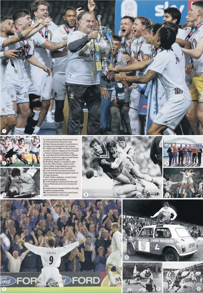  ??  ?? 1. Leeds United manger Marcelo Bielsa lifts the Championsh­ip trophy last week.
2. Ellery Hanley playing for Great Britain in the 1985 test series against New Zealand.
3. A badly injured father comforts his young son after a barrier collapsed at the Liverpool v Juventus European Cup final in 1985.
4. Australian forward Dave Brown offloads the ball in the first test against Great Britain at Sydney Cricket ground in 1984.
5. British RL players in Australia in 1989. From left, Ellery Hanley , Andy Currier, Martin Offiah, Hugh Waddell, Joe Lydon, Shaun Edwards and Garry Schofield.
6. Leeds United’s Gary Speed and David Batty celebrate Speed’s goal against Spurs in the 1991-92 season.
7. Mark Viduka celebrates a Leeds United goal in 2000 against Besiktas.
8. At Paul Reaney’s testimonia­l in May 1976 Duncan McKenzie proves he can leap over a Mini.
9. England’s Kevin Keegan fouled in the 1980 European championsh­ips
10. David McNiven scores for Leeds United against Manchester City in 1976.