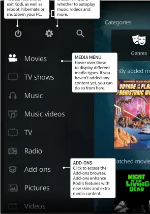  ??  ?? POWER BUTTON Click here to show the power menu. You can use this to exit Kodi, as well as reboot, hibernate or shutdown your PC. SETTINGS Click to configure settings, such as your chosen skin, and whether to autoplay music, videos and more. MEDIA MENU Hover over these to display different media types. If you haven’t added any content yet, you can do so from here. ADD-ONS Click to access the Add-ons browser. Add-ons enhance Kodi’s features with new skins and extra media content.