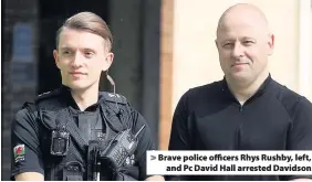  ??  ?? > Brave police officers Rhys Rushby, left, and Pc David Hall arrested Davidson