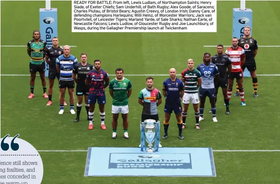  ?? PICTURE: JAMES CHANCE/GETTY IMAGES ?? READY FOR BATTLE: From left, Lewis Ludlam, of Northampto­n Saints; Henry Slade, of Exeter Chiefs; Sam Underhill, of Bath Rugby; Alex Goode, of Saracens; Charles Piutau, of Bristol Bears; Agustin Creevy, of London Irish; Danny Care, of defending champions Harlequins; Willi Heinz, of Worcester Warriors; Jack van Poortvliet, of Leicester Tigers; Marland Yarde, of Sale Sharks; Nathan Earle, of Newcastle Falcons; Lewis Ludlow, of Gloucester Rugby and Joe Launchbury, of Wasps, during the Gallagher Premiershi­p launch at Twickenham