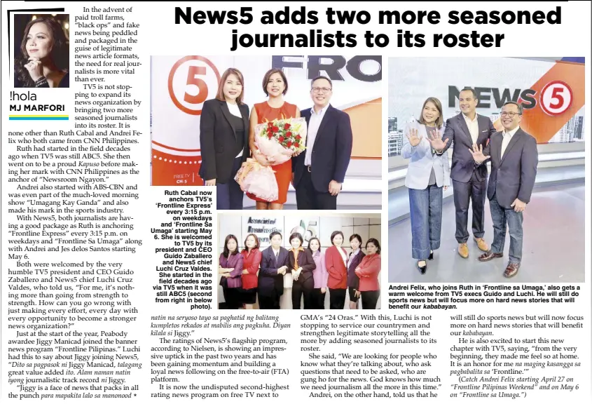  ?? Kababayan. ?? Ruth Cabal now anchors TV5’s ‘Frontline Express’ every 3:15 p.m. on weekdays and ‘Frontline Sa Umaga’ starting May 6. She is welcomed to TV5 by its president and CEO Guido Zaballero and News5 chief Luchi Cruz Valdes. She started in the field decades ago via TV5 when it was still ABC5 (second from right in below photo).
Andrei Felix, who joins Ruth in ‘Frontline sa Umaga,’ also gets a warm welcome from TV5 execs Guido and Luchi. He will still do sports news but will focus more on hard news stories that will benefit our