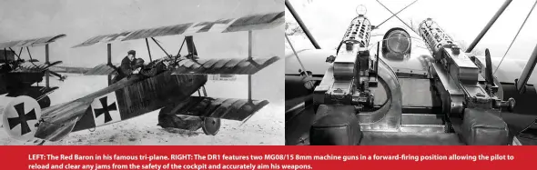  ??  ?? LEFT: The Red Baron in his famous tri-plane. RIGHT: The DR1 features two MG08/15 8mm machine guns in a forward-firing position allowing the pilot to reload and clear any jams from the safety of the cockpit and accurately aim his weapons.