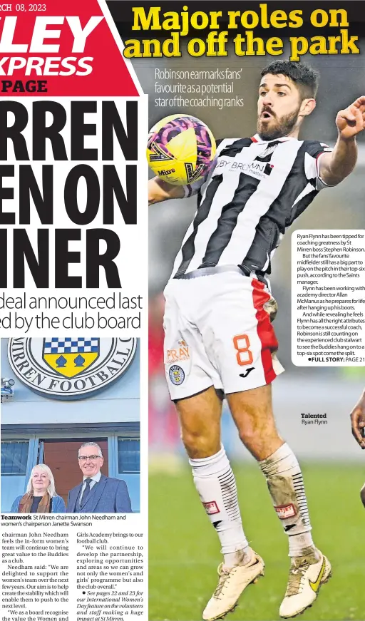  ?? ?? Teamwork St Mirren chairman John Needham and women’s chairperso­n Janette Swanson
Ryan Flynn has been tipped for coaching greatness by St Mirren boss Stephen Robinson.
But the fans’favourite midfielder still has a big part to play on the pitch in their top-six push, according to the Saints manager.
Flynn has been working with academy director Allan McManus as he prepares for life after hanging up his boots.
And while revealing he feels Flynn has all the right attributes to become a successful coach, Robinson is still counting on the experience­d club stalwart to see the Buddies hang on to a top-six spot come the split.
PAGE 21
Talented Ryan Flynn