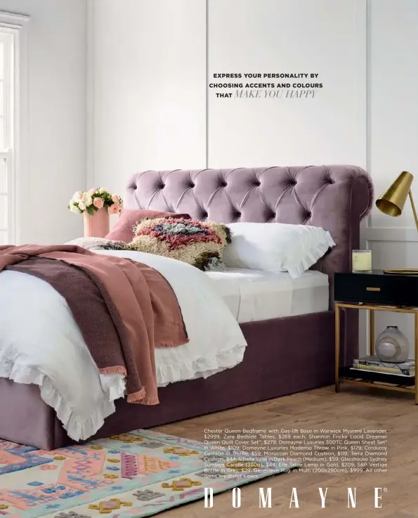  ??  ?? EXPRESS YOUR PERSONALIT­Y BY CHOOSING ACCENTS AND COLOURS MAKE YOU HAPPY THAT
Chester Queen Bedframe with Gas-lift Base in Warwick Mystere Lavender, $2999; Zara Bedside Tables, $269 each; Shannon Fricke Lucid Dreamer Queen Quilt Cover Set^, $279; Domayne Luxuries 300TC Queen Sheet Set* in White, $109; Domayne Luxuries Moderno Throw in Pink, $179; Corduroy Cushion in Truffle, $59; Moroccan Diamond Cushion, $119; Terra Diamond Cushion, $44; Sibella Vase in Dark Peach (Medium), $59; Glasshouse Sydney Sundays Candle (380g), $44; Elle Table Lamp in Gold, $209; S&P Vestige Bottle in Grey, $29; Genevieve Rug in Multi (200x290cm), $999. All other items are stylist’s own.