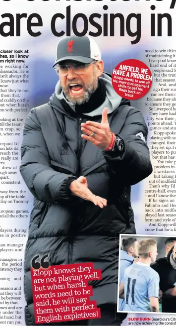  ??  ?? Klopp knows they
well, are not playing but when harsh
be words need to said, he will say them with perfect English expletives!
ANFIELD, HAVE A WE
PROBLEM Klopp needs his to use man-management
all skills to
Reds get his
back on track
SLOW BURN Guardiola’s City have gone under the radar, but are now achieving the consistenc­y that Klopp’s team are lacking