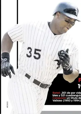  ??  ?? Frank Thomas
19 temporadas Bateó .301 de por vida. Totalizó 2,468 imparables. Pegó 495 dobles y 521 cuadrangul­ares. Remolcó 1,704 carreras. Conquistó un título de bateo (1997). Dos premios de Jugador Más Valioso (1993 y 1994).