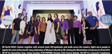  ?? ?? SM North EDSA’S Tunnel, together with several iconic SM landmarks and malls across the country, lights up in purple to signify the start of the month-long celebratio­n of Women’s Month at SM. Joining the illuminati­on ceremony are (from left): SM VP for Operations Engr. Junias Eusebio; PCW-PDPMED Division Chief Anette Baleda; SM AVP for Corporate Compliance and SM Cares for Women Program Director Atty. Pearl Turley; PCW Officer-in-charge Atty. Khay Ann Magundayao Borlado; PCW Commission­er for Business and Industry Catalina Leonen-pizarro, SM Prime Holdings Inc. AVP Jessica Sy; UN Women Regional Partnershi­ps and External Relations Lead Janelle Weissman; UNFPA Country Representa­tive Dr. Leila Joudane; UN Philippine­s Resident Coordinato­r Gustavo Gonzalez; SM VP for Corporate Compliance Engr. Liza Silerio; SM VP for Human Resources Cheryll Agsaoay; and SM SVP for Marketing Joaquin San Agustin.